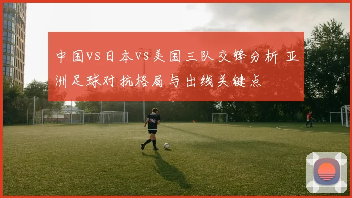 中国vs日本vs美国三队交锋分析 亚洲足球对抗格局与出线关键点