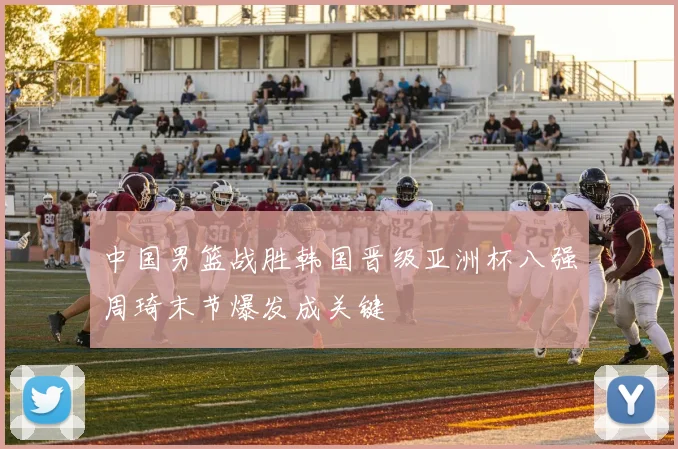 中国男篮战胜韩国晋级亚洲杯八强周琦末节爆发成关键