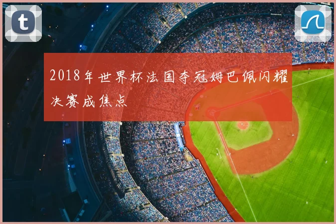2018年世界杯法国夺冠姆巴佩闪耀决赛成焦点