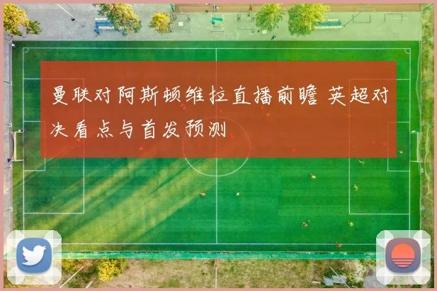 曼联对阿斯顿维拉直播前瞻 英超对决看点与首发预测
