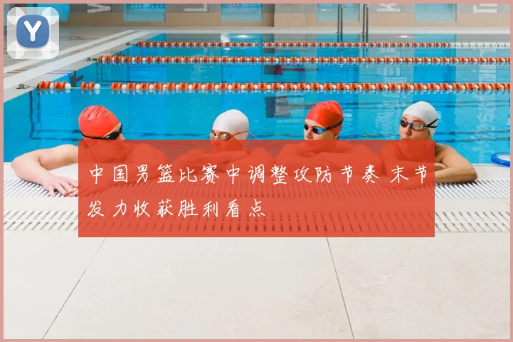 中国男篮比赛中调整攻防节奏 末节发力收获胜利看点