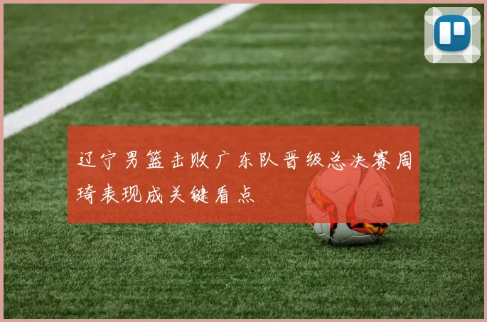 辽宁男篮击败广东队晋级总决赛周琦表现成关键看点