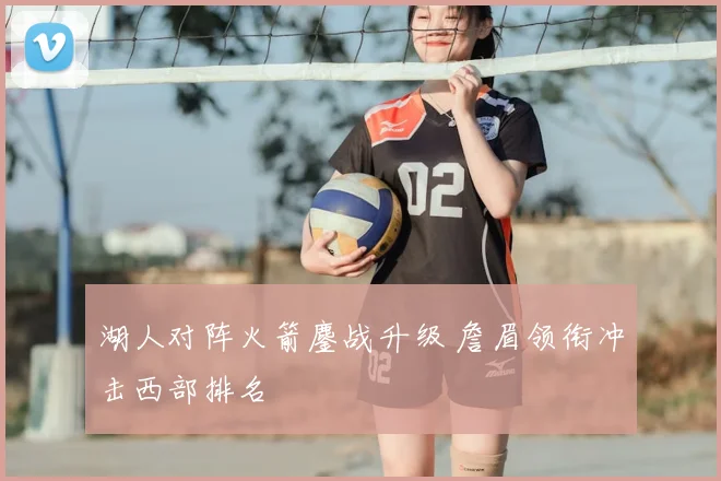 湖人对阵火箭鏖战升级 詹眉领衔冲击西部排名