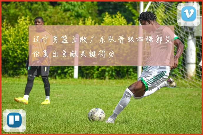 辽宁男篮击败广东队晋级四强郭艾伦复出贡献关键得分