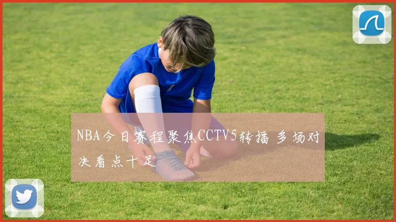 NBA今日赛程聚焦CCTV5转播 多场对决看点十足