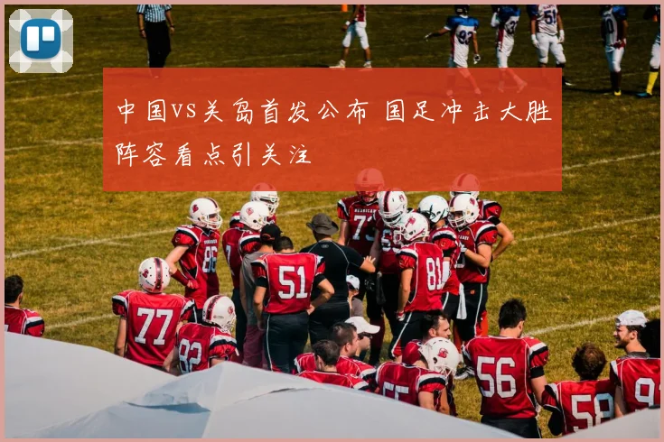 中国vs关岛首发公布 国足冲击大胜阵容看点引关注