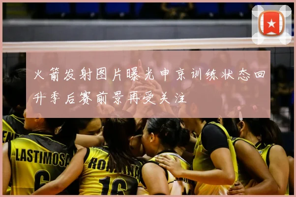 火箭发射图片曝光申京训练状态回升季后赛前景再受关注