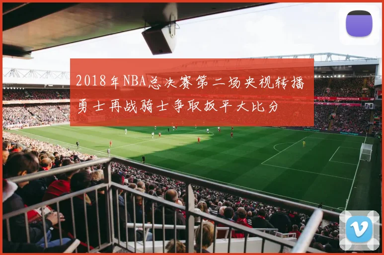 2018年NBA总决赛第二场央视转播 勇士再战骑士争取扳平大比分