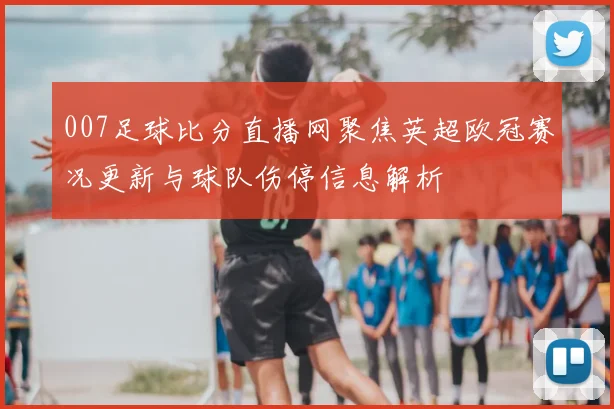 007足球比分直播网聚焦英超欧冠赛况更新与球队伤停信息解析