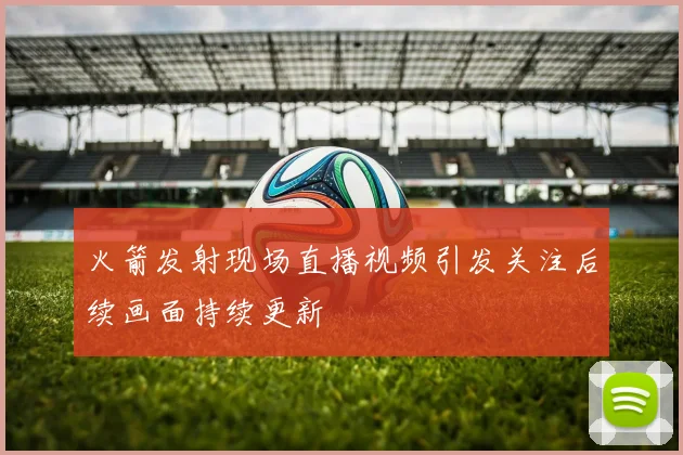 火箭发射现场直播视频引发关注后续画面持续更新