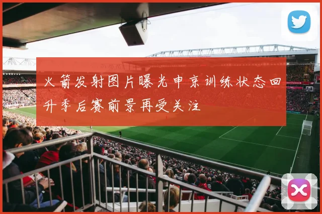 火箭发射图片曝光申京训练状态回升季后赛前景再受关注