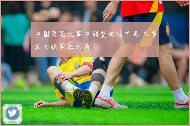 中国男篮比赛中调整攻防节奏 末节发力收获胜利看点
