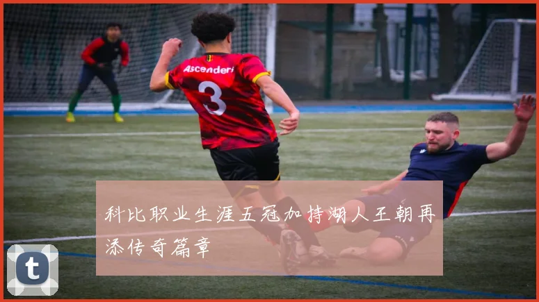 科比职业生涯五冠加持湖人王朝再添传奇篇章