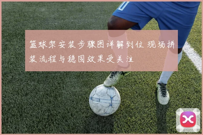 篮球架安装步骤图详解到位 现场拼装流程与稳固效果受关注
