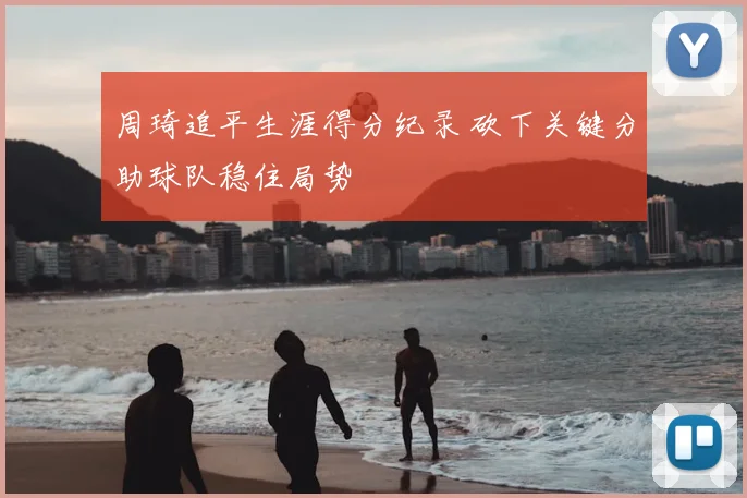 周琦追平生涯得分纪录 砍下关键分助球队稳住局势