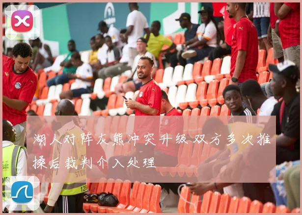 湖人对阵灰熊冲突升级 双方多次推搡后裁判介入处理
