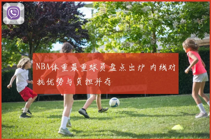 NBA体重最重球员盘点出炉 内线对抗优势与负担并存