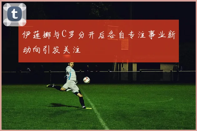 伊莲娜与C罗分开后各自专注事业新动向引发关注